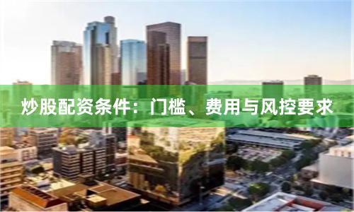 炒股配资条件：门槛、费用与风控要求